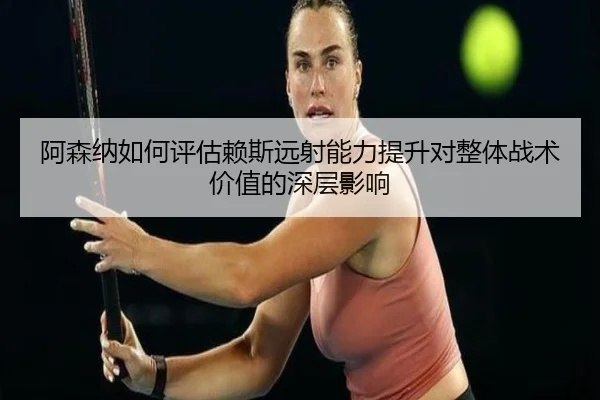 阿森纳如何评估赖斯远射能力提升对整体战术价值的深层影响