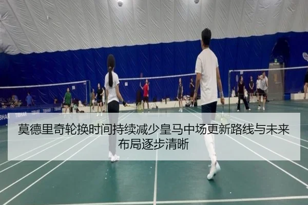 莫德里奇轮换时间持续减少皇马中场更新路线与未来布局逐步清晰